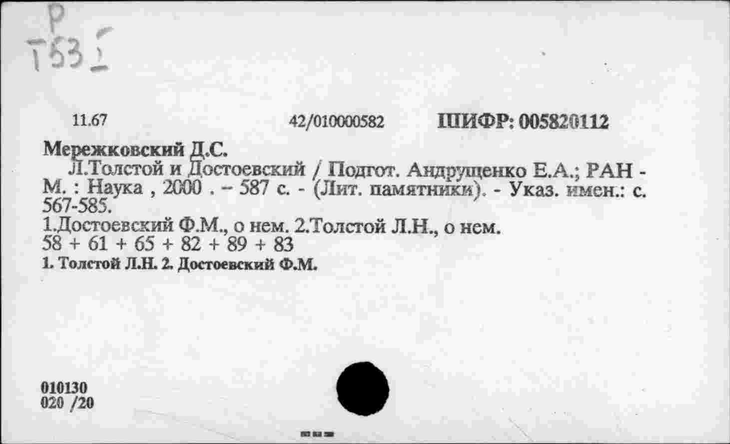 ﻿11.67	42/010000582 ШИФР: 005820112
Мережковский Д.С.
Л.Толстой и Достоевский / Подгот. Андрущенко Е.А.; РАН -М. : Наука , 2000 . - 587 с. - (Лит. памятники). - Указ, имен.: с. 567-585.
1.Достоевский Ф.М., о нем. 2,Толстой Л.Н., о нем.
58 + 61 + 65 + 82 + 89 + 83
1. Толстой Л.Н. 2. Достоевский Ф.М.
010130
020 /20